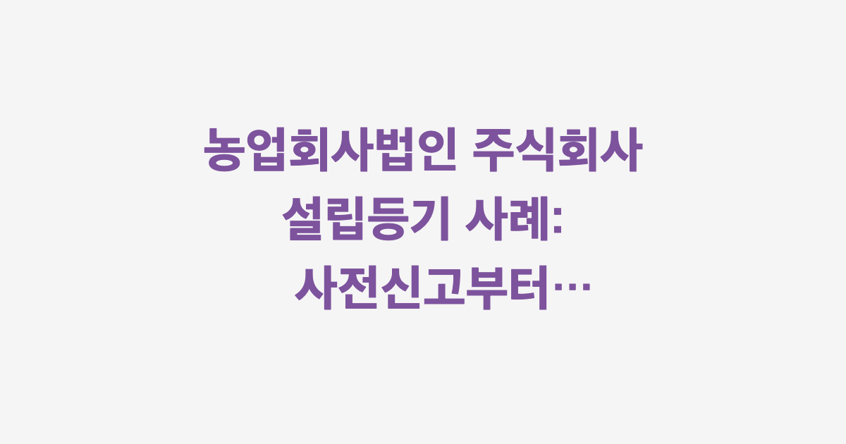 농업회사법인 주식회사 설립등기 사례: 사전신고부터 등기완료까지
