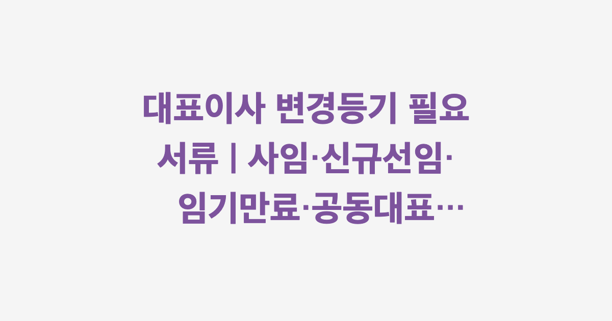대표이사 변경등기 필요 서류 | 사임·신규선임·임기만료·공동대표 상황별 정리