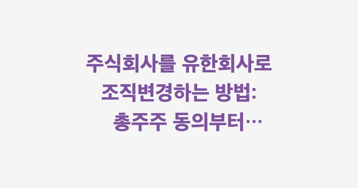 주식회사를 유한회사로 조직변경하는 방법: 총주주 동의부터 등기까지